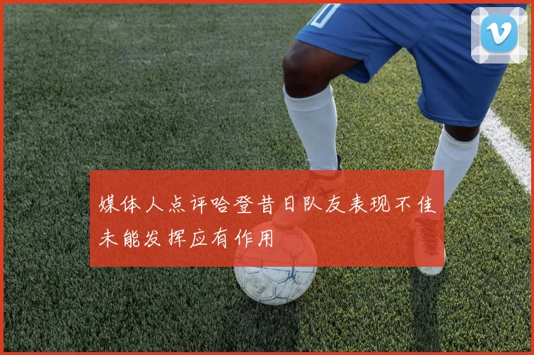 媒体人点评哈登昔日队友表现不佳未能发挥应有作用