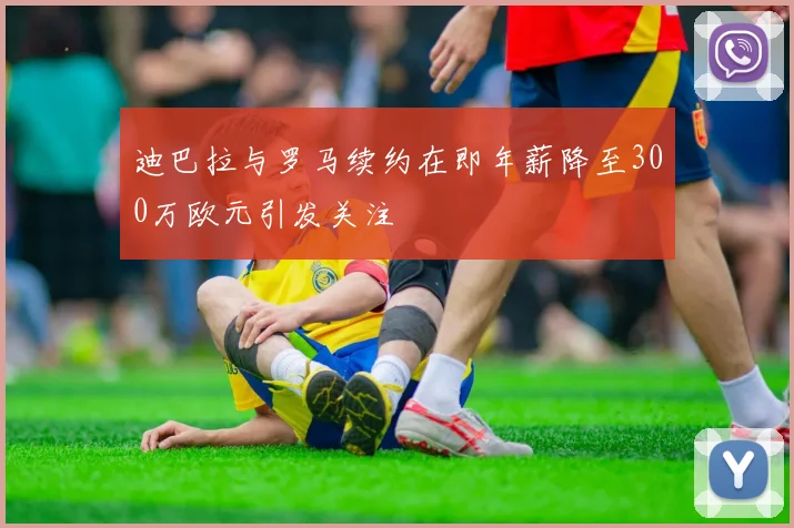 迪巴拉与罗马续约在即年薪降至300万欧元引发关注