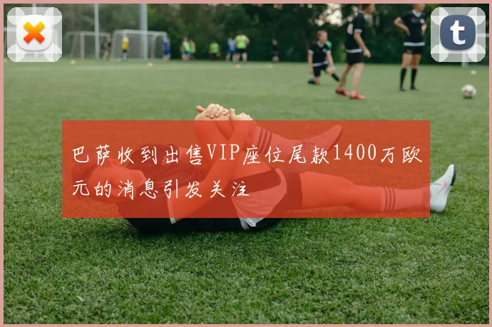 巴萨收到出售VIP座位尾款1400万欧元的消息引发关注