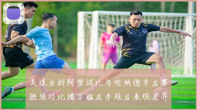 美媒分析阿努诺比与伦纳德季后赛胜场对比揭示猛龙夺冠后表现差异