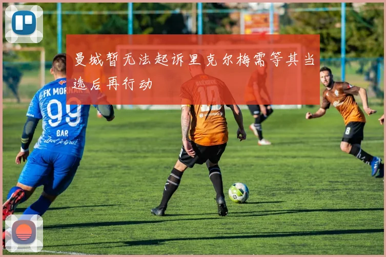 曼城暂无法起诉里克尔梅需等其当选后再行动
