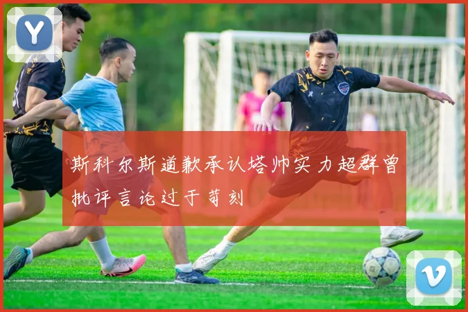 斯科尔斯道歉承认塔帅实力超群曾批评言论过于苛刻