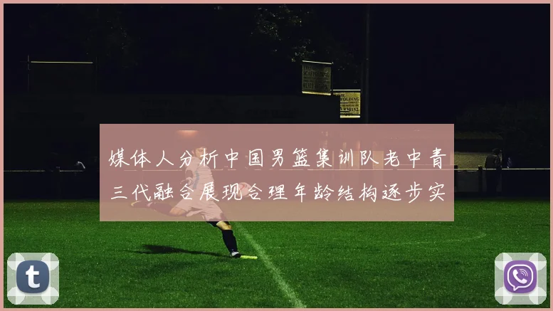 媒体人分析中国男篮集训队老中青三代融合展现合理年龄结构逐步实现换血