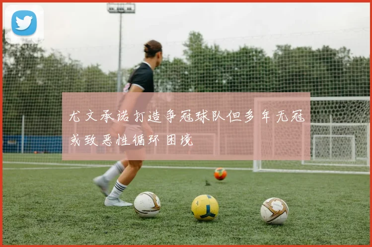 尤文承诺打造争冠球队但多年无冠或致恶性循环困境