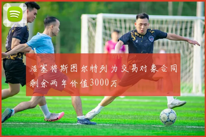 活塞将斯图尔特列为交易对象合同剩余两年价值3000万
