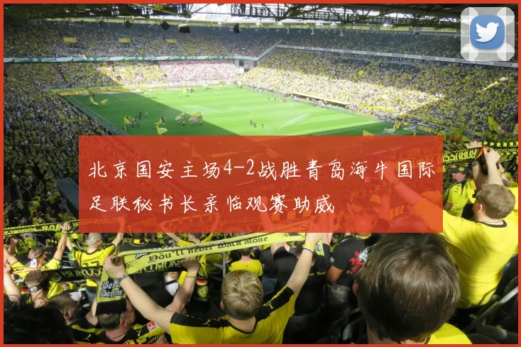 北京国安主场4-2战胜青岛海牛国际足联秘书长亲临观赛助威