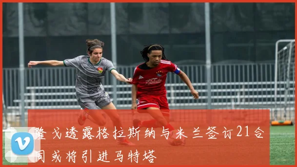 隆戈透露格拉斯纳与米兰签订21合同或将引进马特塔