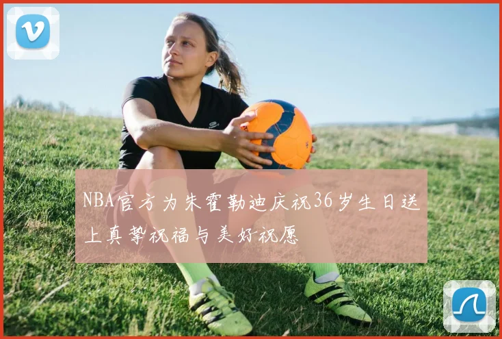 NBA官方为朱霍勒迪庆祝36岁生日送上真挚祝福与美好祝愿