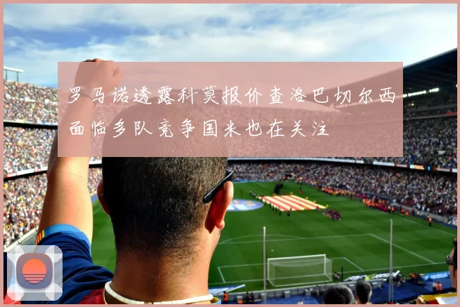 罗马诺透露科莫报价查洛巴切尔西面临多队竞争国米也在关注