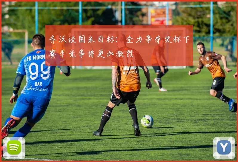齐沃谈国米目标：全力争夺奖杯下赛季竞争将更加激烈