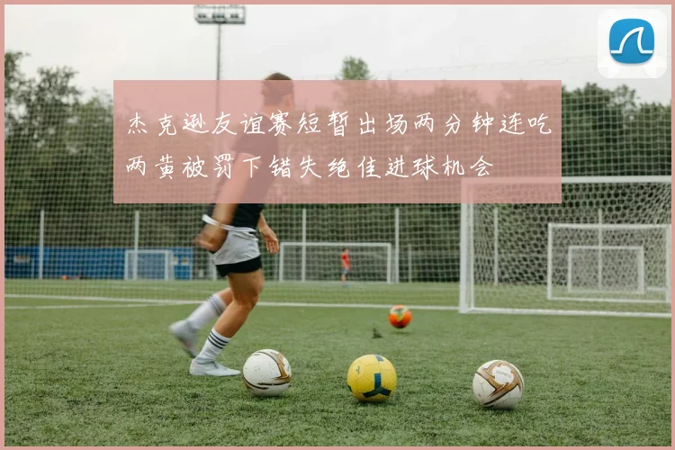 杰克逊友谊赛短暂出场两分钟连吃两黄被罚下错失绝佳进球机会
